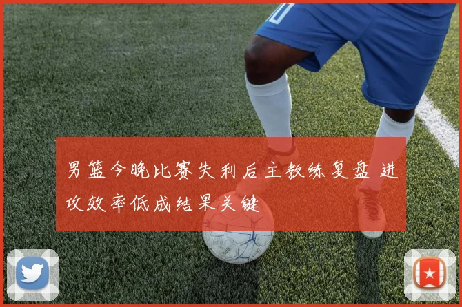 男篮今晚比赛失利后主教练复盘 进攻效率低成结果关键