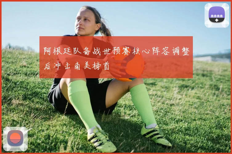 阿根廷队备战世预赛核心阵容调整后冲击南美榜首