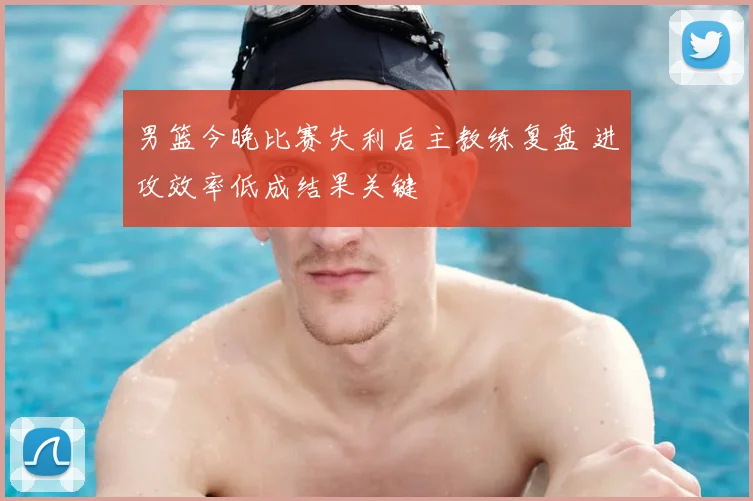 男篮今晚比赛失利后主教练复盘 进攻效率低成结果关键