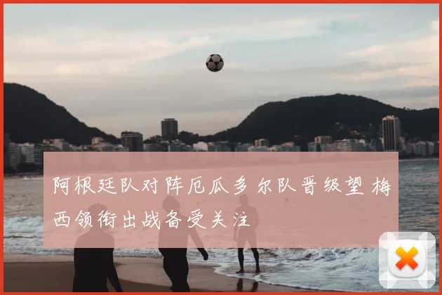 阿根廷队对阵厄瓜多尔队晋级望 梅西领衔出战备受关注