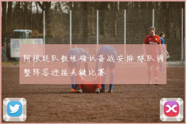 阿根廷队教练确认备战安排 球队调整阵容迎接关键比赛
