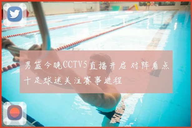男篮今晚CCTV5直播开启 对阵看点十足球迷关注赛事进程