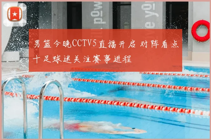 男篮今晚CCTV5直播开启 对阵看点十足球迷关注赛事进程