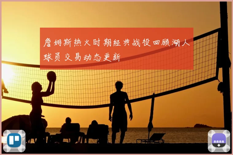 詹姆斯热火时期经典战役回顾湖人球员交易动态更新