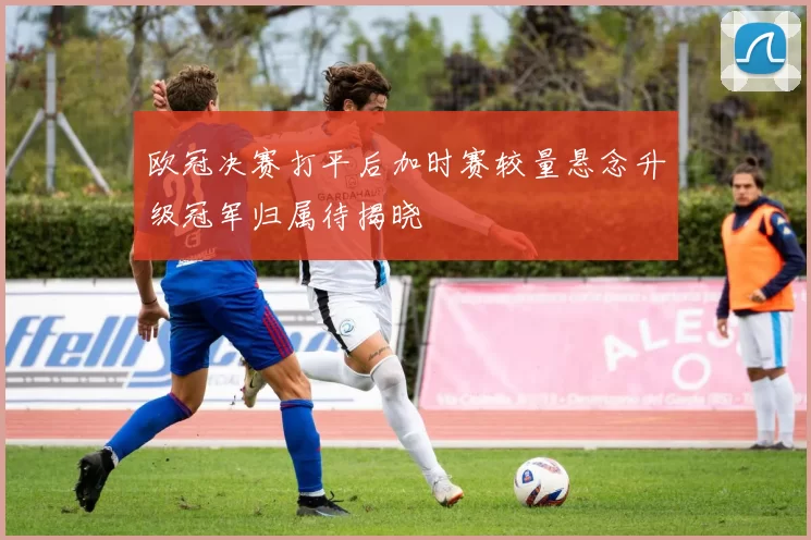 欧冠决赛打平后加时赛较量悬念升级冠军归属待揭晓