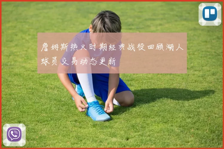 詹姆斯热火时期经典战役回顾湖人球员交易动态更新