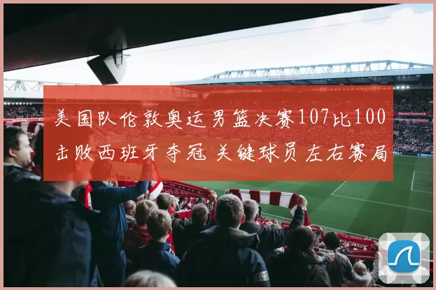 美国队伦敦奥运男篮决赛107比100击败西班牙夺冠 关键球员左右赛局