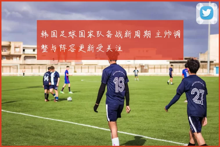 韩国足球国家队备战新周期 主帅调整与阵容更新受关注