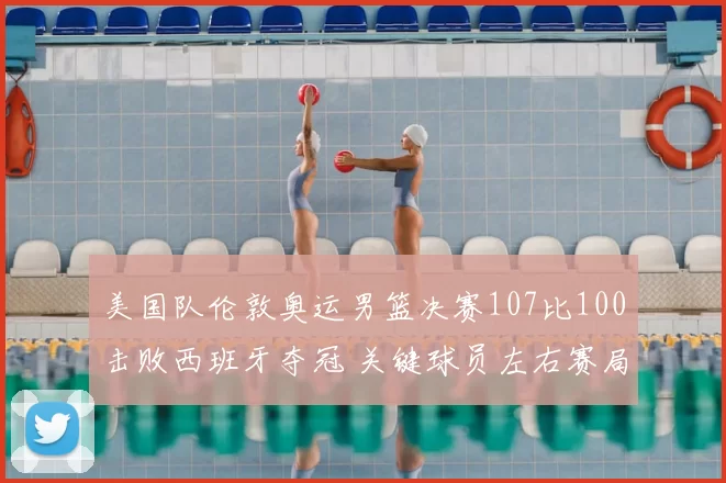 美国队伦敦奥运男篮决赛107比100击败西班牙夺冠 关键球员左右赛局