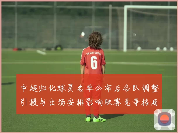 中超归化球员名单公布后各队调整引援与出场安排影响联赛竞争格局
