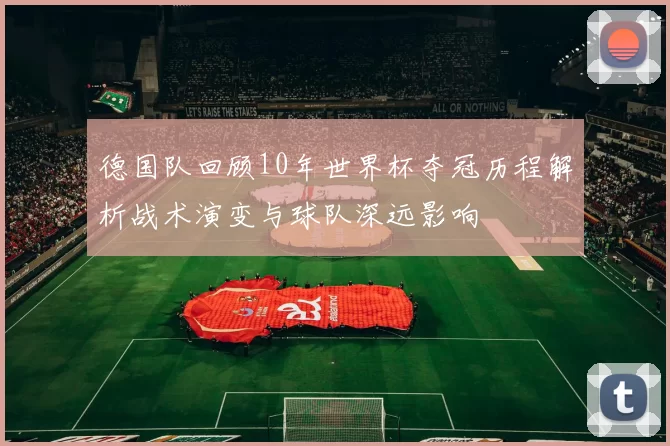 德国队回顾10年世界杯夺冠历程解析战术演变与球队深远影响