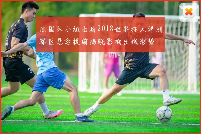 法国队小组出局2018世界杯大洋洲赛区悬念提前揭晓影响出线形势