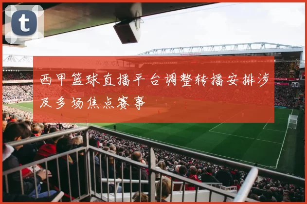 西甲篮球直播平台调整转播安排涉及多场焦点赛事