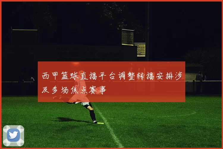 西甲篮球直播平台调整转播安排涉及多场焦点赛事