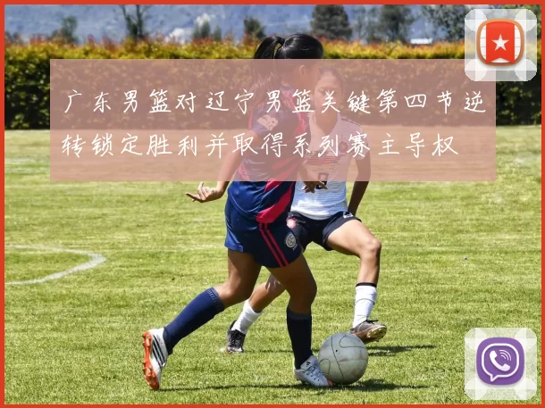 广东男篮对辽宁男篮关键第四节逆转锁定胜利并取得系列赛主导权