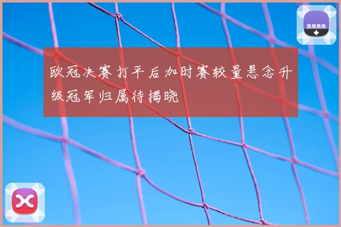 欧冠决赛打平后加时赛较量悬念升级冠军归属待揭晓