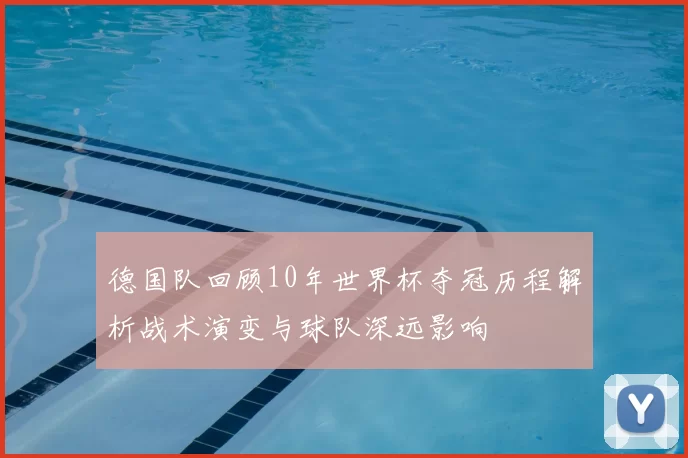 德国队回顾10年世界杯夺冠历程解析战术演变与球队深远影响