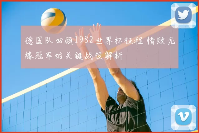 德国队回顾1982世界杯征程 惜败无缘冠军的关键战役解析