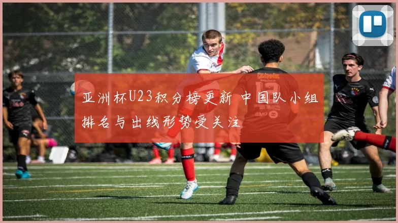 亚洲杯U23积分榜更新 中国队小组排名与出线形势受关注