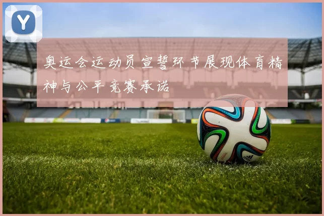 奥运会运动员宣誓环节展现体育精神与公平竞赛承诺