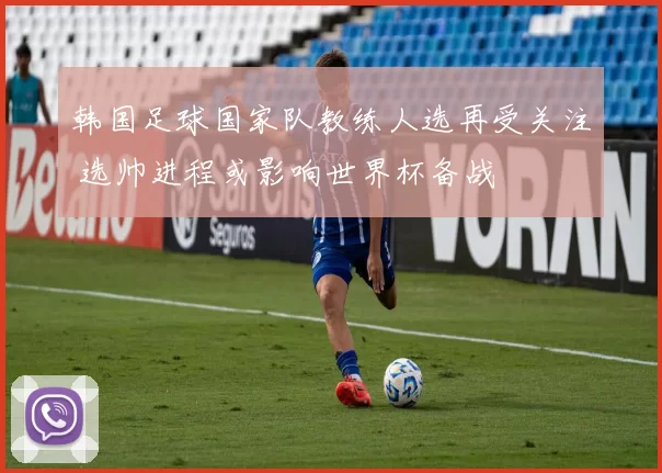 韩国足球国家队教练人选再受关注 选帅进程或影响世界杯备战