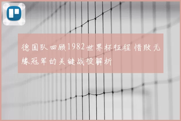 德国队回顾1982世界杯征程 惜败无缘冠军的关键战役解析