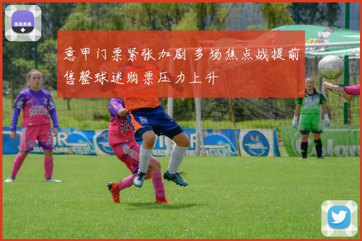 意甲门票紧张加剧 多场焦点战提前售罄球迷购票压力上升