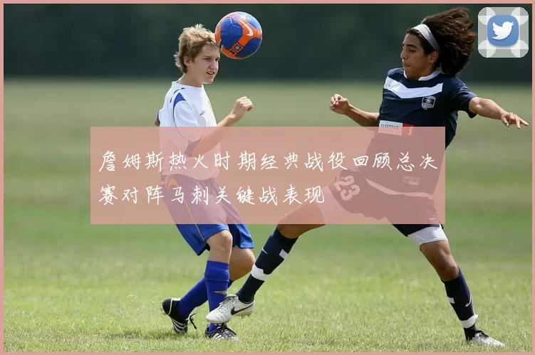 詹姆斯热火时期经典战役回顾总决赛对阵马刺关键战表现