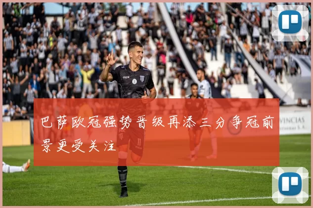 巴萨欧冠强势晋级再添三分争冠前景更受关注