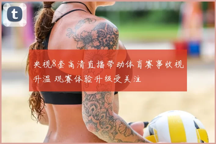 央视8套高清直播带动体育赛事收视升温 观赛体验升级受关注