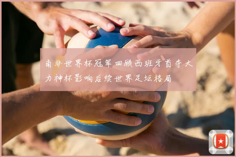 南非世界杯冠军回顾西班牙首夺大力神杯影响后续世界足坛格局